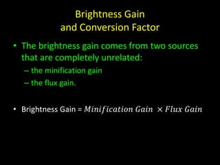 Brightness Gain 
and Conversion Factor 
• The brightness gain comes from two sources 
that are completely unrelated: 
– the minification gain 
– the flux gain. 
• Brightness Gain = 푀푖푛푖푓푖푐푎푡푖표푛 퐺푎푖푛 × 퐹푙푢푥 퐺푎푖푛 
 
