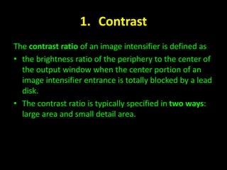 1. Contrast 
The contrast ratio of an image intensifier is defined as 
• the brightness ratio of the periphery to the center of 
the output window when the center portion of an 
image intensifier entrance is totally blocked by a lead 
disk. 
• The contrast ratio is typically specified in two ways: 
large area and small detail area. 
 