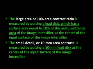 • The large area or 10% area contrast ratio is 
measured by putting a lead disk, which has a 
surface area equal to 10% of the useful entrance 
area of the image intensifier, at the center of the 
input surface of the image intensifier. 
• The small detail, or 10-mm area contrast, is 
measured by putting a 10-mm lead disk at the 
center of the input surface of the image 
intensifier. 
 