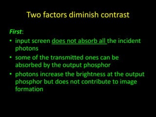 Two factors diminish contrast 
First: 
• input screen does not absorb all the incident 
photons 
• some of the transmitted ones can be 
absorbed by the output phosphor 
• photons increase the brightness at the output 
phosphor but does not contribute to image 
formation 
 