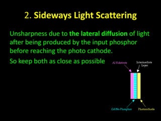 2. Sideways Light Scattering 
Unsharpness due to the lateral diffusion of light 
after being produced by the input phosphor 
before reaching the photo cathode. 
So keep both as close as possible 
 