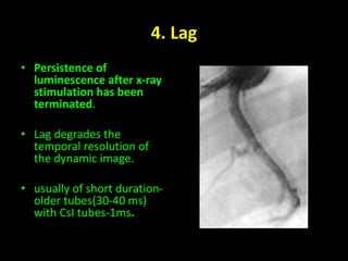 4. Lag 
• Persistence of 
luminescence after x-ray 
stimulation has been 
terminated. 
• Lag degrades the 
temporal resolution of 
the dynamic image. 
• usually of short duration-older 
tubes(30-40 ms) 
with CsI tubes-1ms. 
 