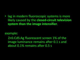 • lag in modern fluoroscopic systems is more 
likely caused by the closed-circuit television 
system than the image intensifier. 
example: 
ZnS:CdS:Ag fluorescent screen 1% of the 
image luminance remains after 0.1 s and 
about 0.1% remains after 0.5 s 
 