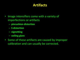 Artifacts 
• Image intensifiers come with a variety of 
imperfections or artifacts 
– pincushion distortion 
– S distortion 
– vignetting 
– veiling glare 
• Some of these artifacts are caused by improper 
calibration and can usually be corrected. 
 