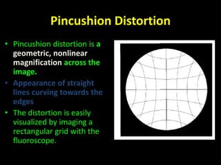 Pincushion Distortion 
• Pincushion distortion is a 
geometric, nonlinear 
magnification across the 
image. 
• Appearance of straight 
lines curving towards the 
edges 
• The distortion is easily 
visualized by imaging a 
rectangular grid with the 
fluoroscope. 
 