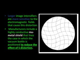 • Larger image intensifiers 
are more sensitive to the 
electromagnetic fields 
that cause this distortion. 
• Manufacturers include a 
highly conductive mu-metal 
shield that lines 
the case in which the 
vacuum bottle is 
positioned to reduce the 
effect of S distortion. 
 
