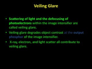 Veiling Glare 
• Scattering of light and the defocusing of 
photoelectrons within the image intensifier are 
called veiling glare. 
• Veiling glare degrades object contrast at the output 
phosphor of the image intensifier. 
• X-ray, electron, and light scatter all contribute to 
veiling glare. 
 