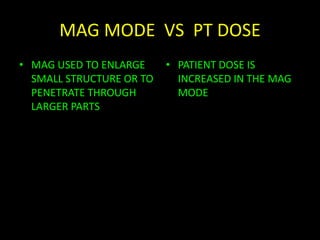 MAG MODE VS PT DOSE 
• MAG USED TO ENLARGE 
SMALL STRUCTURE OR TO 
PENETRATE THROUGH 
LARGER PARTS 
• PATIENT DOSE IS 
INCREASED IN THE MAG 
MODE 
DEPENDANT ON SIZE OF INPUT PHOSPHOR 
 