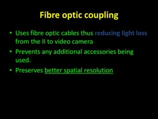 Fibre optic coupling 
• Uses fibre optic cables thus reducing light loss 
from the II to video camera 
• Prevents any additional accessories being 
used. 
• Preserves better spatial resolution 
 