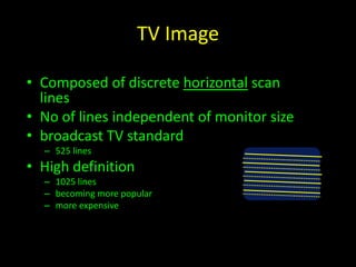 TV Image 
• Composed of discrete horizontal scan 
lines 
• No of lines independent of monitor size 
• broadcast TV standard 
– 525 lines 
• High definition 
– 1025 lines 
– becoming more popular 
– more expensive 
 