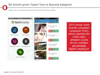 Bir önemli ayrıntı: Yaşam Tarzı ve Alışveriş kategorisi
Yaşam tarzı ve alışveriş kategorilerinde %81’lik bir artış görüldü.
Kaynak: Flurry App Trends 2015
2015 yılında mobil
ticaretin yükselişini
vurgulayan Flurry,
dünya çapında tüm
online satın
almaların yüzde
40’ının mobilden
gerçekleştiği
bilgisini paylaşıyor.
 