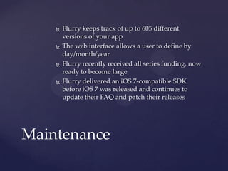 







Flurry keeps track of up to 605 different
versions of your app
The web interface allows a user to define by
day/month/year
Flurry recently received all series funding, now
ready to become large
Flurry delivered an iOS 7-compatible SDK
before iOS 7 was released and continues to
update their FAQ and patch their releases

Maintenance

 