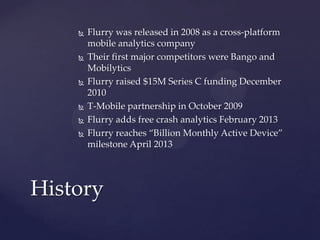 









Flurry was released in 2008 as a cross-platform
mobile analytics company
Their first major competitors were Bango and
Mobilytics
Flurry raised $15M Series C funding December
2010
T-Mobile partnership in October 2009
Flurry adds free crash analytics February 2013
Flurry reaches “Billion Monthly Active Device”
milestone April 2013

History

 
