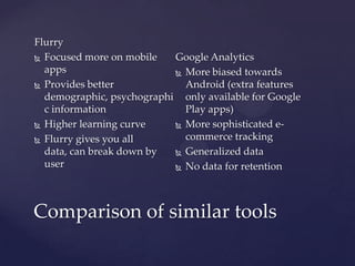 Flurry
 Focused more on mobile
Google Analytics
apps
 More biased towards
 Provides better
Android (extra features
demographic, psychographi only available for Google
c information
Play apps)
 Higher learning curve
 More sophisticated ecommerce tracking
 Flurry gives you all
data, can break down by
 Generalized data
user
 No data for retention

Comparison of similar tools

 