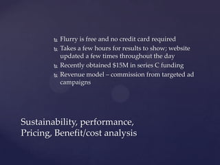 





Flurry is free and no credit card required
Takes a few hours for results to show; website
updated a few times throughout the day
Recently obtained $15M in series C funding
Revenue model – commission from targeted ad
campaigns

Sustainability, performance,
Pricing, Benefit/cost analysis

 