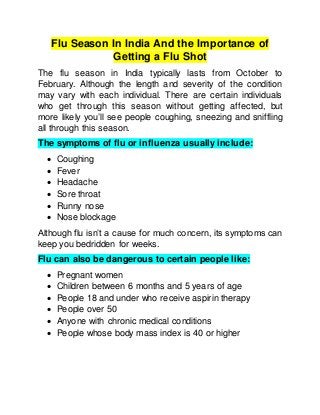 Flu Season In India And the Importance of
Getting a Flu Shot
The flu season in India typically lasts from October to
February. Although the length and severity of the condition
may vary with each individual. There are certain individuals
who get through this season without getting affected, but
more likely you’ll see people coughing, sneezing and sniffling
all through this season.
The symptoms of flu or influenza usually include:
 Coughing
 Fever
 Headache
 Sore throat
 Runny nose
 Nose blockage
Although flu isn’t a cause for much concern, its symptoms can
keep you bedridden for weeks.
Flu can also be dangerous to certain people like:
 Pregnant women
 Children between 6 months and 5 years of age
 People 18 and under who receive aspirin therapy
 People over 50
 Anyone with chronic medical conditions
 People whose body mass index is 40 or higher
 