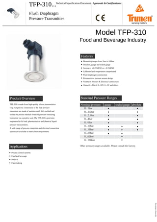 TFP-310... Approvals & Certifications:
Flush Diaphragm
Pressure Transmitter
Technical Specification Document
Product Overview
tfp-310-p1-150120.svg
Features
Model TFP-310
Food and Beverage Industry
Measuring ranges from 1bar to 100bar
Absolute, gauge and sealed gauge
Accuracy: ±0.25%FSO or ± 0.5%FSO
Calibrated and temperature compensated
Flush diaphragm construction
Piezoresistive pressure sensor design
Variety of Pressure & Electrical connections
Output 4...20mA, 0...10V, 0...5V and others
TFP-310 is made from high-quality silicon piezoresistive
chip. All process connections of the fush pressure
transmitter are made of stainless steel, fully welded and
isolate the process medium from the pressure measuring
instrument via a positive seal. The TFP-310 is precision
engineered to fit food, pharmaceutical and chemical liquid
pressure measurement.
A wide range of process connection and electrical connection
options are available to meet almost requirement.
Standard Pressure Ranges
Nominal pressure
0...1bar
0...1.6bar
0...2.5bar
0...4bar
0...6bar
0...10bar
0...16bar
0...25bar
0...60bar
0...100bar
gauge
Other pressure ranges available. Please consult the factory.
sealed gauge absolute
Applications
Process control systems
Food and beverage
Medical
Papermaking
®
sensing matters
 