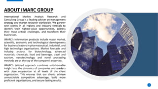 ABOUT IMARC GROUP
International Market Analysis Research and
Consulting Group is a leading adviser on management
strategy and market research worldwide. We partner
with clients in all regions and industry verticals to
identify their highest-value opportunities, address
their most critical challenges, and transform their
businesses.
IMARC’s information products include major market,
scientific, economic and technological developments
for business leaders in pharmaceutical, industrial, and
high technology organizations. Market forecasts and
industry analysis for biotechnology, advanced
materials, chemicals, food and beverage, travel and
tourism, nanotechnology and novel processing
methods are at the top of the company’s expertise.
IMARC’s tailored approach combines unfathomable
insight into the dynamics of companies and markets
with close cooperation at all levels of the client
organization. This ensures that our clients achieve
unmatchable competitive advantage, build more
proficient organizations, and secure lasting results.
2
 