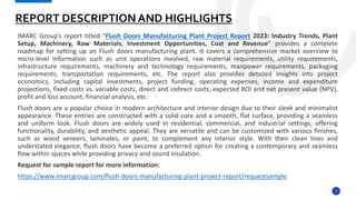 3
IMARC Group’s report titled “Flush Doors Manufacturing Plant Project Report 2023: Industry Trends, Plant
Setup, Machinery, Raw Materials, Investment Opportunities, Cost and Revenue” provides a complete
roadmap for setting up an Flush doors manufacturing plant. It covers a comprehensive market overview to
micro-level information such as unit operations involved, raw material requirements, utility requirements,
infrastructure requirements, machinery and technology requirements, manpower requirements, packaging
requirements, transportation requirements, etc. The report also provides detailed insights into project
economics, including capital investments, project funding, operating expenses, income and expenditure
projections, fixed costs vs. variable costs, direct and indirect costs, expected ROI and net present value (NPV),
profit and loss account, financial analysis, etc.
Flush doors are a popular choice in modern architecture and interior design due to their sleek and minimalist
appearance. These entries are constructed with a solid core and a smooth, flat surface, providing a seamless
and uniform look. Flush doors are widely used in residential, commercial, and industrial settings, offering
functionality, durability, and aesthetic appeal. They are versatile and can be customized with various finishes,
such as wood veneers, laminates, or paint, to complement any interior style. With their clean lines and
understated elegance, flush doors have become a preferred option for creating a contemporary and seamless
flow within spaces while providing privacy and sound insulation.
Request for sample report for more information:
https://www.imarcgroup.com/flush-doors-manufacturing-plant-project-report/requestsample
REPORT DESCRIPTION AND HIGHLIGHTS
 