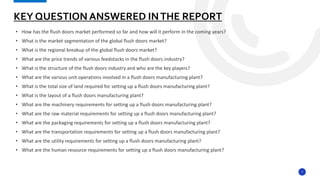 7
• How has the flush doors market performed so far and how will it perform in the coming years?
• What is the market segmentation of the global flush doors market?
• What is the regional breakup of the global flush doors market?
• What are the price trends of various feedstocks in the flush doors industry?
• What is the structure of the flush doors industry and who are the key players?
• What are the various unit operations involved in a flush doors manufacturing plant?
• What is the total size of land required for setting up a flush doors manufacturing plant?
• What is the layout of a flush doors manufacturing plant?
• What are the machinery requirements for setting up a flush doors manufacturing plant?
• What are the raw material requirements for setting up a flush doors manufacturing plant?
• What are the packaging requirements for setting up a flush doors manufacturing plant?
• What are the transportation requirements for setting up a flush doors manufacturing plant?
• What are the utility requirements for setting up a flush doors manufacturing plant?
• What are the human resource requirements for setting up a flush doors manufacturing plant?
KEY QUESTION ANSWERED INTHE REPORT
 