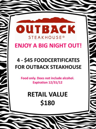 ENJOY A BIG NIGHT OUT!

 4 - $45 FOODCERTIFICATES
FOR OUTBACK STEAKHOUSE
  Food only. Does not include alcohol.
         Expiration 12/31/12


      RETAIL VALUE
          $180
 