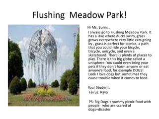 Flushing Meadow Park!
Hi Ms. Burns ,
I always go to Flushing Meadow Park. It
has a lake where ducks swim, grass
grows everywhere very little cars going
by , grass is perfect for picnics, a path
that you could ride your bicycle,
tricycle, unicycle, and even a
skateboard. There is plenty of places to
play. There is this big globe called a
unisphere. You could even bring your
pets if they don’t harm anyone or eat
anyone’s food, for example DOGS!
Look I love dogs but sometimes they
cause trouble when it comes to food.
Your Student,
Fairuz Raya
PS: Big Dogs + yummy picnic food with
people who are scared of
dogs=disaster
 