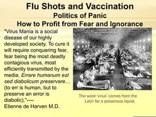 Flu Shots and Vaccination
Politics of Panic
How to Profit from Fear and Ignorance
"Virus Mania is a social
disease of our highly
developed society. To cure it
will require conquering fear,
fear being the most deadly
contagious virus, most
efficiently transmitted by the
media. Errare humanum est
sed diabolicum preservare…
(to err is human, but to
preserve an error is
diabolic)."----
Etienne de Harven M.D.
The word ‘virus’ comes from the
Latin for a poisonous liquid,
 