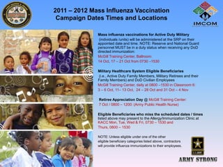 2011 – 2012 Mass Influenza Vaccination
 Campaign Dates Times and Locations

           •   Mass influenza vaccinations for Active Duty Military
               (individuals /units) will be administered at the SRP on their
               appointed date and time. NOTE: Reserve and National Guard
               personnel MUST be in a duty status when receiving any DoD
               directed immunization:
               McGill Training Center, Ballroom:
               14 Oct, 17 – 21 Oct from 0730 –1530

           •   Military Healthcare System Eligible Beneficiaries
               (i.e., Active Duty Family Members, Military Retirees and their
               Family Members) and DoD Civilian Employees
               McGill Training Center, daily at 0800 –1530 in Classroom 6:
               3 – 6 Oct, 11– 13 Oct, 24 – 28 Oct and 31 Oct – 4 Nov

           •   Retiree Appreciation Day @ McGill Training Center:
               7 Oct / 0800 – 1200: (Army Public Health Nurse)

           •   Eligible Beneficiaries who miss the scheduled dates / times
               listed above may present to the Allergy/Immunization Clinic at
               KACC Mon, Tue, Wed & Fri, 0730 – 1530 and
           •   Thurs, 0800 – 1530

           •   NOTE: Unless eligible under one of the other
           •   eligible beneficiary categories listed above, contractors
           •   will provide influenza immunizations to their employees.
 