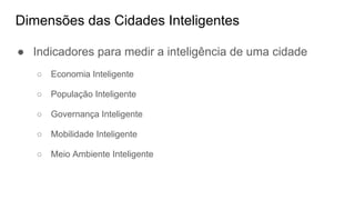 Dimensões das Cidades Inteligentes
● Indicadores para medir a inteligência de uma cidade
○ Economia Inteligente
○ População Inteligente
○ Governança Inteligente
○ Mobilidade Inteligente
○ Meio Ambiente Inteligente
 
