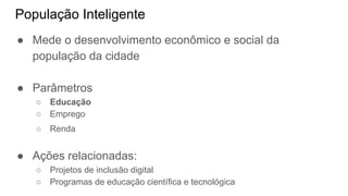 População Inteligente
● Mede o desenvolvimento econômico e social da
população da cidade
● Parâmetros
○ Educação
○ Emprego
○ Renda
● Ações relacionadas:
○ Projetos de inclusão digital
○ Programas de educação científica e tecnológica
 