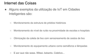 Internet das Coisas
● Alguns exemplos da utilização de IoT em Cidades
Inteligentes são:
○ Monitoramento da estrutura de prédios históricos
○ Monitoramento do nível de ruído na proximidade de escolas e hospitais
○ Otimização da coleta de lixo com sensoreamento de cestos de lixo
○ Monitoramento do equipamento urbano como semáforos e lâmpadas
○ E por que não wase, 99taxi, kekanto, Coletivo...
 