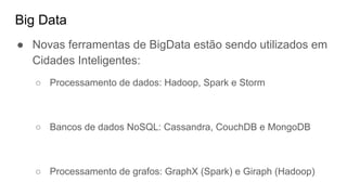 Big Data
● Novas ferramentas de BigData estão sendo utilizados em
Cidades Inteligentes:
○ Processamento de dados: Hadoop, Spark e Storm
○ Bancos de dados NoSQL: Cassandra, CouchDB e MongoDB
○ Processamento de grafos: GraphX (Spark) e Giraph (Hadoop)
 
