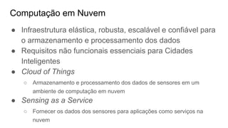 Computação em Nuvem
● Infraestrutura elástica, robusta, escalável e confiável para
o armazenamento e processamento dos dados
● Requisitos não funcionais essenciais para Cidades
Inteligentes
● Cloud of Things
○ Armazenamento e processamento dos dados de sensores em um
ambiente de computação em nuvem
● Sensing as a Service
○ Fornecer os dados dos sensores para aplicações como serviços na
nuvem
 