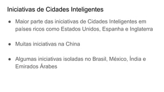Iniciativas de Cidades Inteligentes
● Maior parte das iniciativas de Cidades Inteligentes em
países ricos como Estados Unidos, Espanha e Inglaterra
● Muitas iniciativas na China
● Algumas iniciativas isoladas no Brasil, México, Índia e
Emirados Árabes
 
