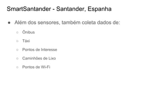 SmartSantander - Santander, Espanha
● Além dos sensores, também coleta dados de:
○ Ônibus
○ Táxi
○ Pontos de Interesse
○ Caminhões de Lixo
○ Pontos de Wi-Fi
 