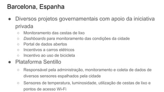 Barcelona, Espanha
● Diversos projetos governamentais com apoio da iniciativa
privada
○ Monitoramento das cestas de lixo
○ Dashboards para monitoramento das condições da cidade
○ Portal de dados abertos
○ Incentivos a carros elétricos
○ Incentivo ao uso de bicicleta
● Plataforma Sentillo
○ Responsável pela administração, monitoramento e coleta de dados de
diversos sensores espalhados pela cidade
○ Sensores de temperatura, luminosidade, utilização de cestas de lixo e
pontos de acesso Wi-Fi
 
