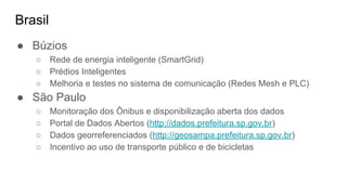 Brasil
● Búzios
○ Rede de energia inteligente (SmartGrid)
○ Prédios Inteligentes
○ Melhoria e testes no sistema de comunicação (Redes Mesh e PLC)
● São Paulo
○ Monitoração dos Ônibus e disponibilização aberta dos dados
○ Portal de Dados Abertos (http://dados.prefeitura.sp.gov.br)
○ Dados georreferenciados (http://geosampa.prefeitura.sp.gov.br)
○ Incentivo ao uso de transporte público e de bicicletas
 