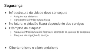 Segurança
● Infraestrutura da cidade deve ser segura
○ Ataques aos sistemas
○ Vandalismo à infraestrutura física
● No futuro, o cidadão ficará dependente dos serviços
● Exemplos de ataques:
○ Ataque à infraestrutura de hardware, alterando os valores de sensores
○ Ataques de negação de serviço
● Ciberterrorismo e cibervandalismo
 
