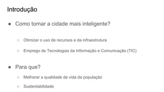 Introdução
● Como tornar a cidade mais inteligente?
○ Otimizar o uso de recursos e da infraestrutura
○ Emprego de Tecnologias da Informação e Comunicação (TIC)
● Para que?
○ Melhorar a qualidade de vida da população
○ Sustentabilidade
 