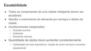Escalabilidade
● Todos os componentes de uma cidade inteligente devem ser
escaláveis
● Atender o crescimento da demanda por serviços e dados da
cidade
● Acontecimentos inesperados:
○ Grandes eventos
○ Acidentes
○ Desastres naturais
● Quantidade de dados deve aumentar constantemente
○ Implantação de mais dispositivos, criação de novos serviços e aumento
populacional
 