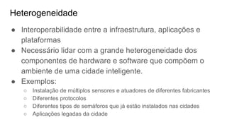 Heterogeneidade
● Interoperabilidade entre a infraestrutura, aplicações e
plataformas
● Necessário lidar com a grande heterogeneidade dos
componentes de hardware e software que compõem o
ambiente de uma cidade inteligente.
● Exemplos:
○ Instalação de múltiplos sensores e atuadores de diferentes fabricantes
○ Diferentes protocolos
○ Diferentes tipos de semáforos que já estão instalados nas cidades
○ Aplicações legadas da cidade
 