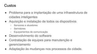 Custos
● Problema para a implantação de uma infraestrutura de
cidades inteligentes
● Aquisição e instalação de todos os dispositivos
○ Sensores e atuadores
○ Servidores
○ Equipamentos de comunicação
● Desenvolvimento do software
● Contratação de equipes para manutenção e
gerenciamento
● Adaptação às mudanças nos processos da cidade.
 