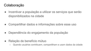 Colaboração
● Incentivar a população a utilizar os serviços que serão
disponibilizados na cidade
● Compartilhar dados e informações sobre esse uso
● Dependência do engajamento da população
● Relação de benefício mútuo
○ Quando usuários contribuem, compartilham e usam dados da cidade
 