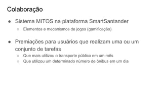 Colaboração
● Sistema MITOS na plataforma SmartSantander
○ Elementos e mecanismos de jogos (gamificação)
● Premiações para usuários que realizam uma ou um
conjunto de tarefas
○ Que mais utilizou o transporte público em um mês
○ Que utilizou um determinado número de ônibus em um dia
 