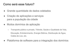Como será esse futuro?
● Grande quantidade de dados coletados
● Criação de aplicações e serviços
para a população da cidade
● Muitos domínios de aplicação
○ Transporte público e privado, Trânsito, Saúde e Qualidade de Vida,
Educação, Entretenimento, Energia Elétrica, Distribuição de Água,
Coleta de Lixo, etc.
● Plataforma de software para a integração dos domínios
 