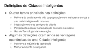 Definições de Cidades Inteligentes
● Quatro temas principais nas definições:
○ Melhora da qualidade de vida da população com melhores serviços e
uso mais inteligente de recursos
○ Integração entre os serviços da cidade
○ Participação popular na tomada de decisões da cidade
○ Uso de Tecnologia da Informação
● Algumas definições citam ainda as vantagens
econômicas de uma Cidade Inteligente
○ Incentivo à indústria de tecnologia
○ Melhor ambiente de negócios
 