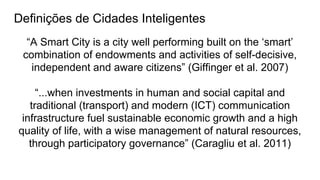 Definições de Cidades Inteligentes
“A Smart City is a city well performing built on the ‘smart’
combination of endowments and activities of self-decisive,
independent and aware citizens” (Giffinger et al. 2007)
“...when investments in human and social capital and
traditional (transport) and modern (ICT) communication
infrastructure fuel sustainable economic growth and a high
quality of life, with a wise management of natural resources,
through participatory governance” (Caragliu et al. 2011)
 