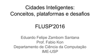 Cidades Inteligentes:
Conceitos, plataformas e desafios
FLUSP'2016
Eduardo Felipe Zambom Santana
Prof. Fabio Kon
Departamento de Ciência da Computação
IME-USP
 