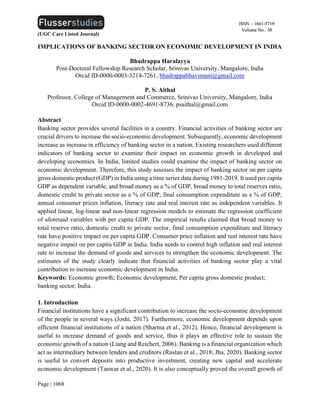 (UGC Care Listed Journal)
Page | 1068
ISSN – 1661-5719
Volume No.: 30
IMPLICATIONS OF BANKING SECTOR ON ECONOMIC DEVELOPMENT IN INDIA
Bhadrappa Haralayya
Post-Doctoral Fellowship Research Scholar, Srinivas University, Mangalore, India
Orcid ID-0000-0003-3214-7261, bhadrappabhavimani@gmail.com
P. S. Aithal
Professor, College of Management and Commerce, Srinivas University, Mangalore, India
Orcid ID-0000-0002-4691-8736, psaithal@gmail.com
Abstract
Banking sector provides several facilities in a country. Financial activities of banking sector are
crucial drivers to increase the socio-economic development. Subsequently, economic development
increase as increase in efficiency of banking sector in a nation. Existing researchers used different
indicators of banking sector to examine their impact on economic growth in developed and
developing economies. In India, limited studies could examine the impact of banking sector on
economic development. Therefore, this study assesses the impact of banking sector on per capita
gross domestic product (GDP) in India using a time series data during 1981-2019. It used per capita
GDP as dependent variable, and broad money as a % of GDP, broad money to total reserves ratio,
domestic credit to private sector as a % of GDP, final consumption expenditure as a % of GDP,
annual consumer prices inflation, literacy rate and real interest rate as independent variables. It
applied linear, log-linear and non-linear regression models to estimate the regression coefficient
of aforesaid variables with per capita GDP. The empirical results claimed that broad money to
total reserve ratio, domestic credit to private sector, final consumption expenditure and literacy
rate have positive impact on per capita GDP. Consumer price inflation and real interest rate have
negative impact on per capita GDP in India. India needs to control high inflation and real interest
rate to increase the demand of goods and services to strengthen the economic development. The
estimates of the study clearly indicate that financial activities of banking sector play a vital
contribution to increase economic development in India.
Keywords: Economic growth; Economic development; Per capita gross domestic product;
banking sector; India.
1. Introduction
Financial institutions have a significant contribution to increase the socio-economic development
of the people in several ways (Joshi, 2017). Furthermore, economic development depends upon
efficient financial institutions of a nation (Sharma et al., 2012). Hence, financial development is
useful to increase demand of goods and service, thus it plays an effective role to sustain the
economic growth of a nation (Liang and Reichert, 2006). Banking is a financial organization which
act as intermediary between lenders and creditors (Ruslan et al., 2018; Jha, 2020). Banking sector
is useful to convert deposits into productive investment, creating new capital and accelerate
economic development (Tanwar et al., 2020). It is also conceptually proved the overall growth of
 