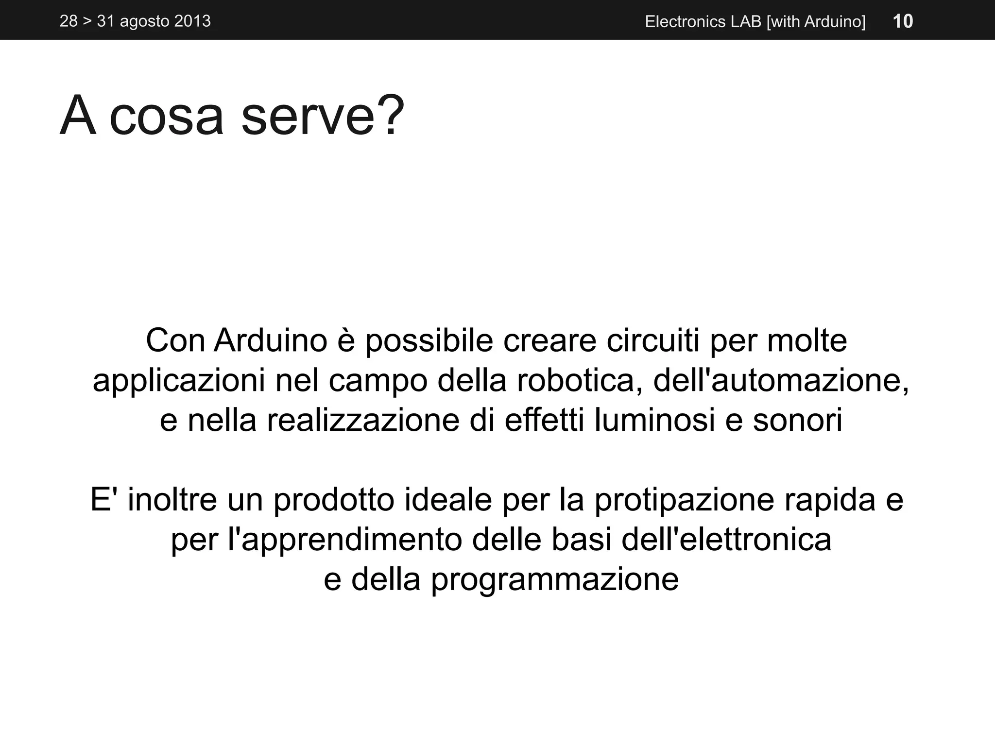 A cosa serve?
Con Arduino è possibile creare circuiti per molte
applicazioni nel campo della robotica, dell'automazione,
e nella realizzazione di effetti luminosi e sonori
E' inoltre un prodotto ideale per la protipazione rapida e
per l'apprendimento delle basi dell'elettronica
e della programmazione
Electronics LAB [with Arduino]28 > 31 agosto 2013 10
 